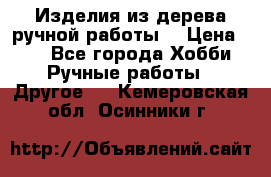 Изделия из дерева ручной работы  › Цена ­ 1 - Все города Хобби. Ручные работы » Другое   . Кемеровская обл.,Осинники г.